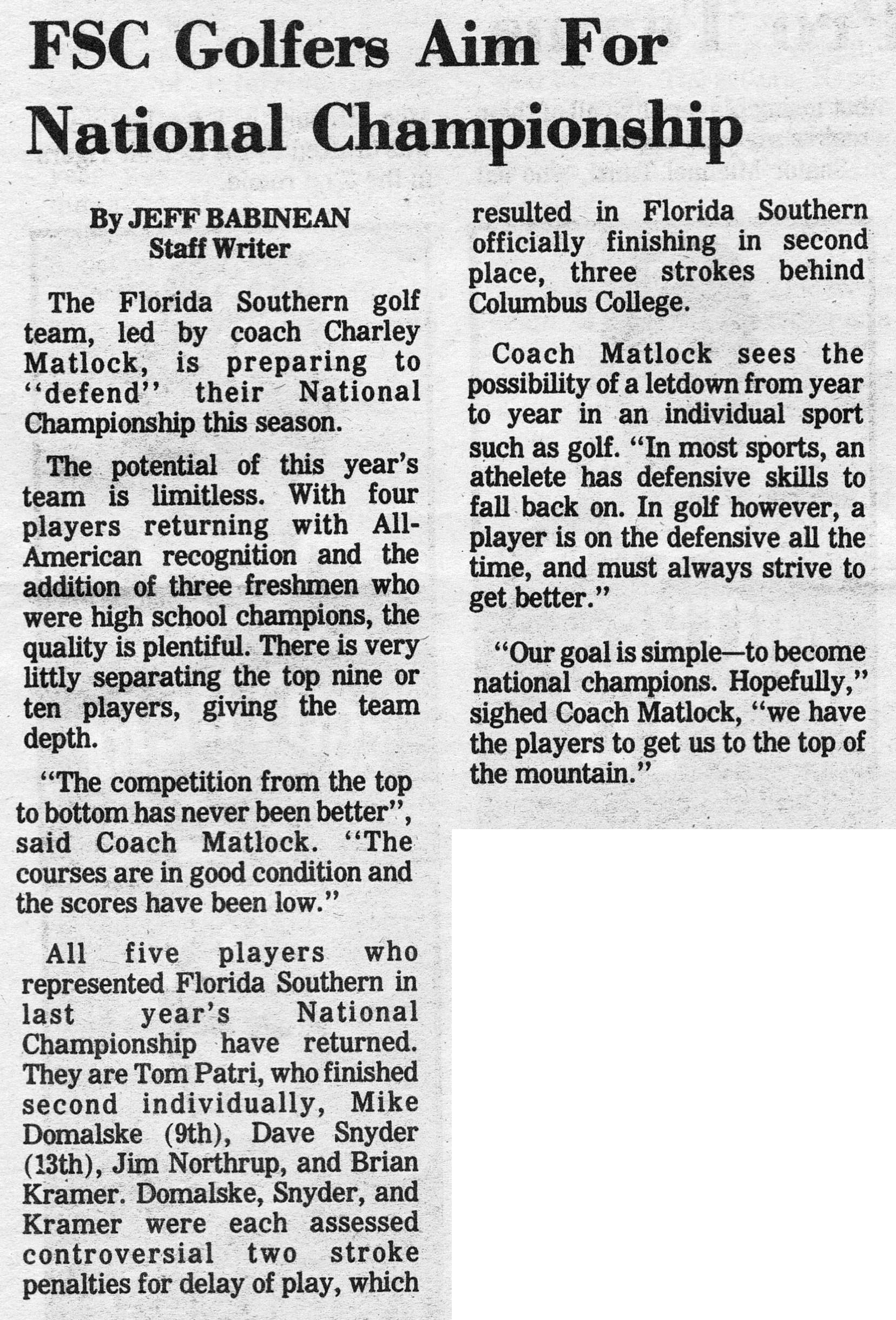 FSC Golfers Aim For National Championship By JEFF BABINEAN Staff Writer The Florida Southern golf team, led by coach Charley Matlock, is preparing to "defend" their National Championship this season. The potential of this year's team is limitless. With four players returning with All-American recognition and the addition of three freshmen who were high school champions, the quality is plentiful. There is very little separating the top nine or ten players, giving the team depth. "The competition from the top to bottom has never been better'', said Coach Matlock. "The courses are in good condition and the scores have been low." All five players who represented Florida Southern in last year's National Championship have returned. They are Tom Patri, who finished second individually, Mike Domalske (9th), Dave Snyder (13th), Jim Northrup, and Brian Kramer. Domalske, Snyder, and Kramer were each assessed controversial two stroke penalties for delay of play, which resulted in Florida Southern officially finishing in second place, three strokes behind Columbus College. Coach Matlock sees the possibility of a letdown from year to year in an individual sport such as golf "In most sports, an athelete has defensive skills to fall back on. In golf however, a player is on the defensive all the time, and must always strive to get better." "Our goal is simple – to become national champions. Hopefully," sighed Coach Matlock, "we have the players to get us to the top of the mountain."